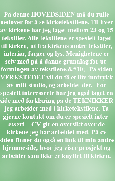 Text Box: P denne HOVEDSIDEN m du rulle nedover for  se kirketekstilene. Til hver av kirkene har jeg laget mellom 23 og 15 tekstiler. Alle tekstilene er spesielt laget til kirken, ut fra kirkens andre tekstiler, interir, farger og lys. Menighetene er selv med p  danne grunnlag for utformingen av tekstilene.
- P siden VERKSTEDET vil du f et lite inntrykk av mitt studio, og arbeidet der.- For spesielt interesserte har jeg ogs laget en side med forklaring p de TEKNIKKER jeg arbeider med i kirketekstilene. Ta gjerne kontakt om du er spesielt interessert. - CV gir en oversikt over de kirkene jeg har arbeidet med. P cv siden finner du ogs en link til min andre hjemmeside, hvor jeg viser prosjekt og arbeider som ikke er knyttet til kirken.